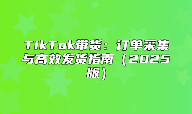 TikTok带货：订单采集与高效发货指南2025版