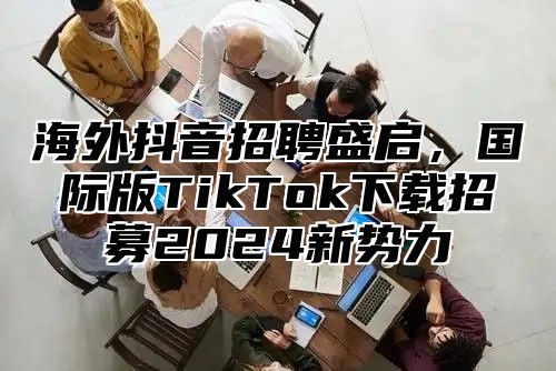 海外抖音招聘盛启，国际版TikTok下载招募2025新势力