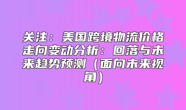 关注：美国跨境物流价格走向变动分析：回落与未来趋势预测面向未来视角