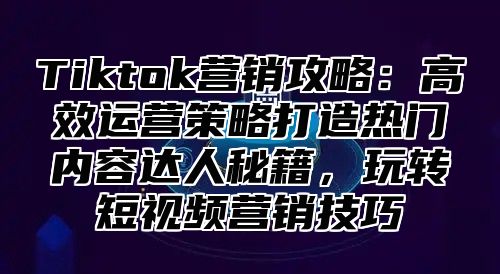Tiktok营销攻略：高效运营策略打造热门内容达人秘籍，玩转短视频营销技巧