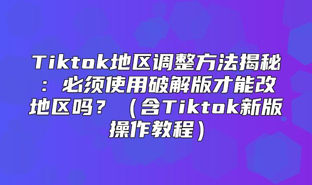 Tiktok地区调整方法揭秘：必须使用破解版才能改地区吗？含Tiktok新版操作教程