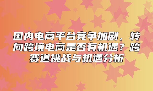 国内电商平台竞争加剧，转向跨境电商是否有机遇？跨赛道挑战与机遇分析