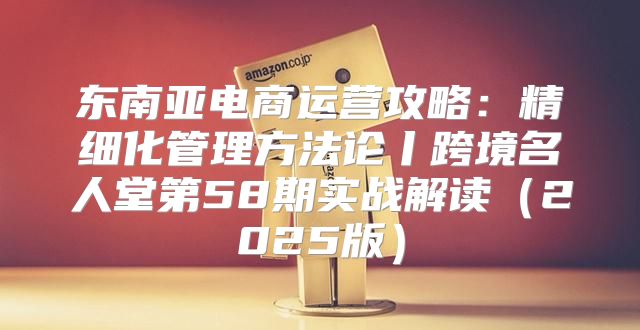 东南亚电商运营攻略：精细化管理方法论丨跨境名人堂第58期实战解读2025版