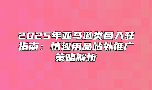 2025年亚马逊类目入驻指南：情趣用品站外推广策略解析