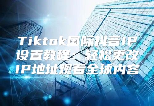 Tiktok国际抖音IP设置教程：轻松更改IP地址观看全球内容