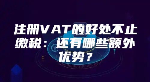 注册VAT的好处不止缴税：还有哪些额外优势？