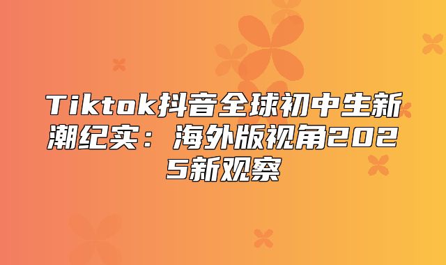 Tiktok抖音全球初中生新潮纪实：海外版视角2025新观察