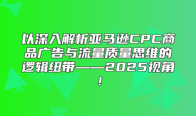 以深入解析亚马逊CPC商品广告与流量质量思维的逻辑纽带——2025视角！