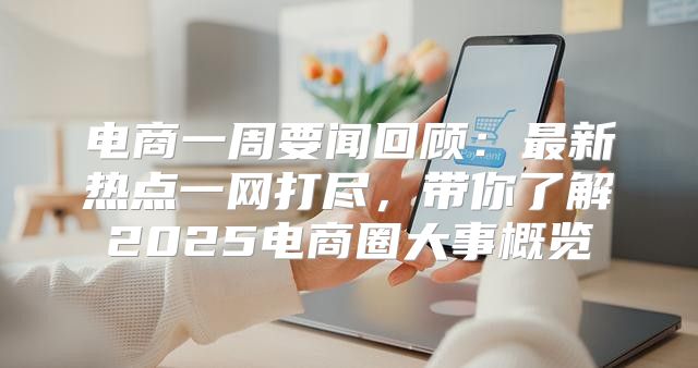 电商一周要闻回顾：最新热点一网打尽，带你了解2025电商圈大事概览