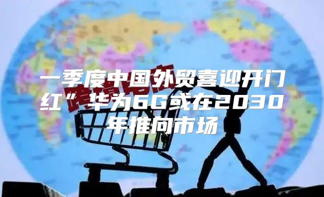 一季度中国外贸喜迎开门红”华为6G或在2030年推向市场