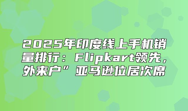 2025年印度线上手机销量排行：Flipkart领先，外来户”亚马逊位居次席