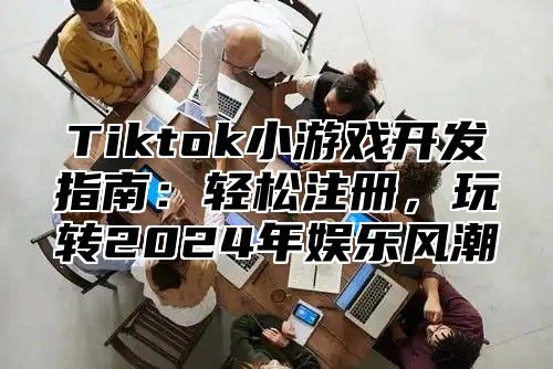 Tiktok小游戏开发指南：轻松注册，玩转2025年娱乐风潮