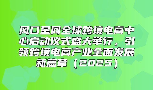 风口星网全球跨境电商中心启动仪式盛大举行，引领跨境电商产业全面发展新篇章2025