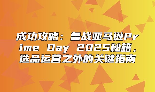成功攻略：备战亚马逊Prime Day 2025秘籍，选品运营之外的关键指南