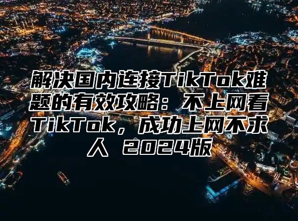 解决国内连接TikTok难题的有效攻略：不上网看TikTok，成功上网不求人 2025版
