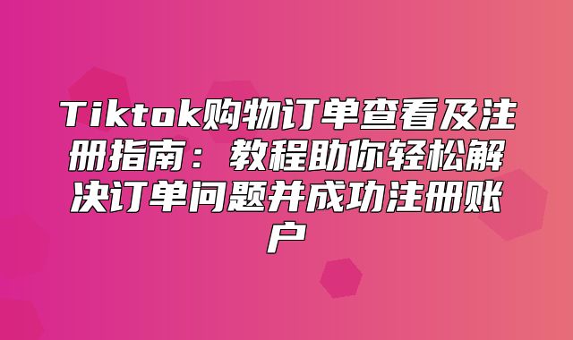 Tiktok购物订单查看及注册指南：教程助你轻松解决订单问题并成功注册账户