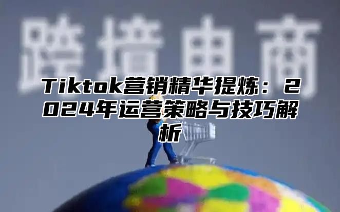 Tiktok营销精华提炼：2025年运营策略与技巧解析