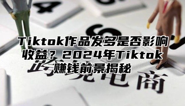 Tiktok作品发多是否影响收益？2025年Tiktok赚钱前景揭秘