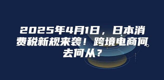 2025年4月1日，日本消费税新规来袭！跨境电商何去何从？