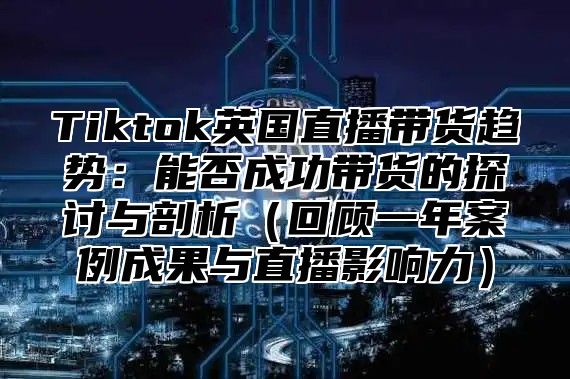 Tiktok英国直播带货趋势：能否成功带货的探讨与剖析回顾一年案例成果与直播影响力