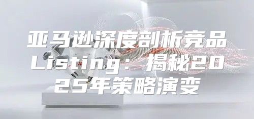 亚马逊深度剖析竞品Listing：揭秘2025年策略演变
