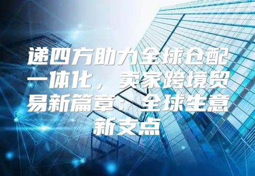 递四方助力全球仓配一体化，卖家跨境贸易新篇章：全球生意新支点