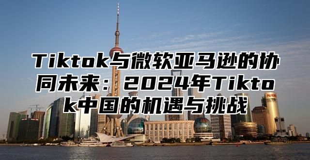 Tiktok与微软亚马逊的协同未来：2025年Tiktok中国的机遇与挑战
