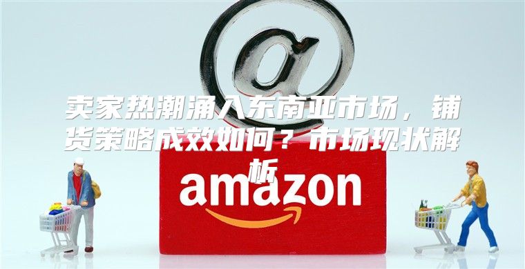 卖家热潮涌入东南亚市场，铺货策略成效如何？市场现状解析