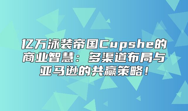 亿万泳装帝国Cupshe的商业智慧：多渠道布局与亚马逊的共赢策略！