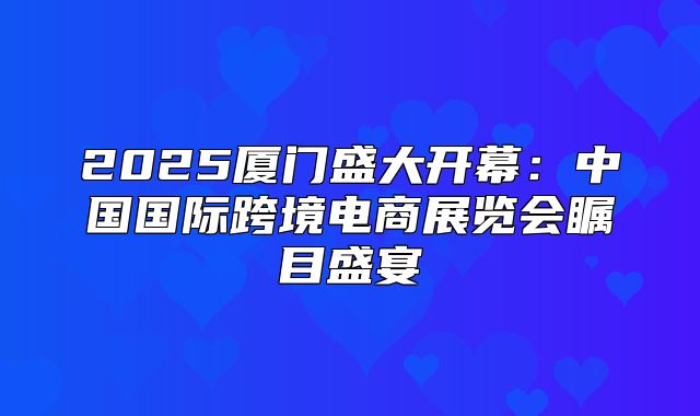 2025厦门盛大开幕：中国国际跨境电商展览会瞩目盛宴