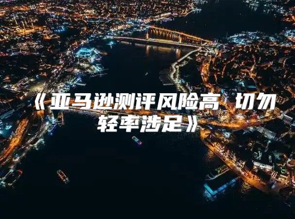 亚马逊测评风险高切勿轻率涉足