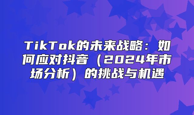 TikTok的未来战略：如何应对抖音2025年市场分析的挑战与机遇