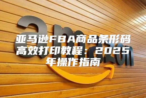 亚马逊FBA商品条形码高效打印教程：2025年操作指南