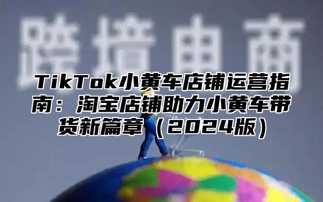 TikTok小黄车店铺运营指南：淘宝店铺助力小黄车带货新篇章2025版