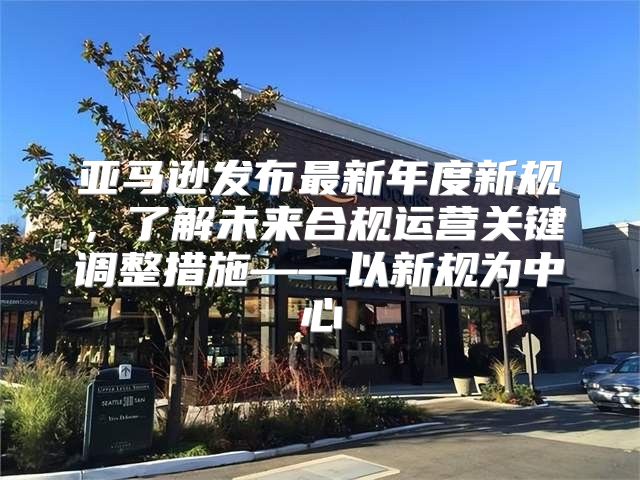 亚马逊发布最新年度新规，了解未来合规运营关键调整措施——以新规为中心