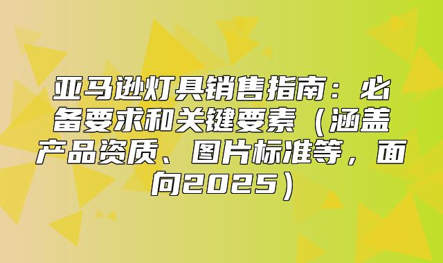 亚马逊灯具销售指南：必备要求和关键要素涵盖产品资质、图片标准等，面向2025