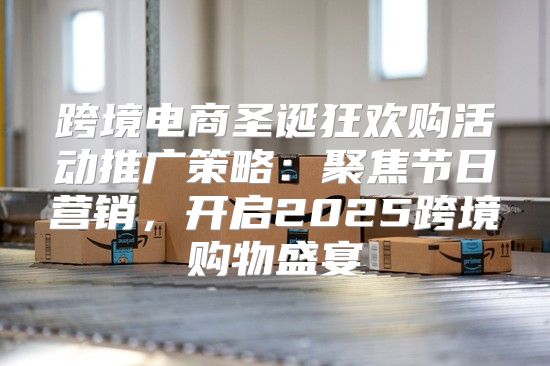 跨境电商圣诞狂欢购活动推广策略：聚焦节日营销，开启2025跨境购物盛宴