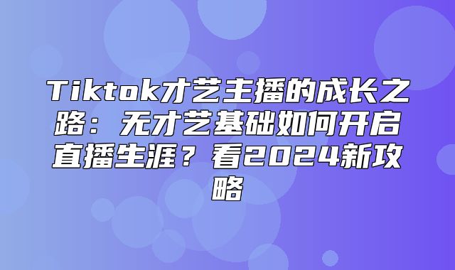 Tiktok才艺主播的成长之路：无才艺基础如何开启直播生涯？看2025新攻略