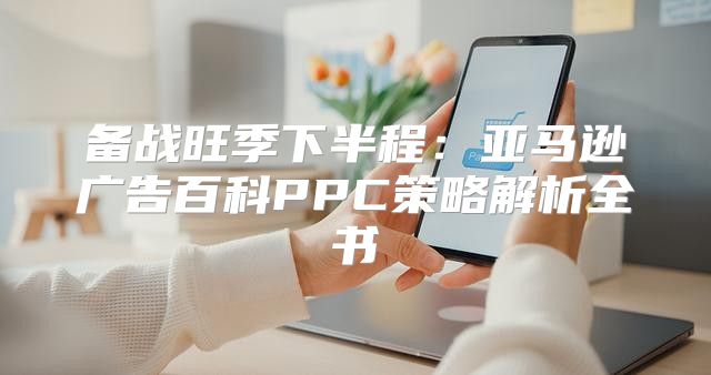 备战旺季下半程：亚马逊广告百科PPC策略解析全书