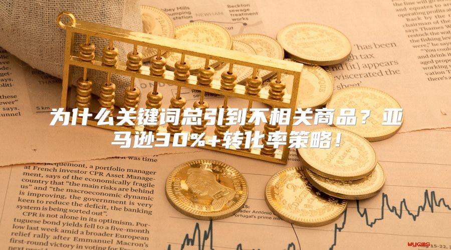 为什么关键词总引到不相关商品？亚马逊30%+转化率策略！