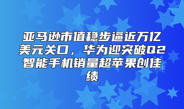 亚马逊市值稳步逼近万亿美元关口，华为迎突破Q2智能手机销量超苹果创佳绩