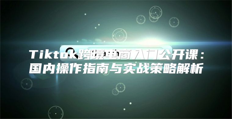 Tiktok跨境电商入门公开课：国内操作指南与实战策略解析