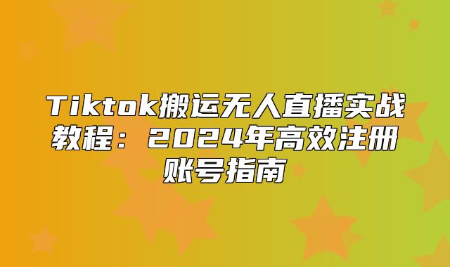 Tiktok搬运无人直播实战教程：2025年高效注册账号指南