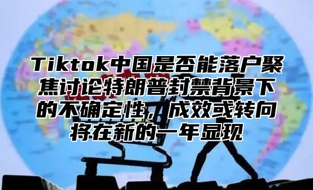 Tiktok中国是否能落户聚焦讨论特朗普封禁背景下的不确定性，成效或转向将在新的一年显现