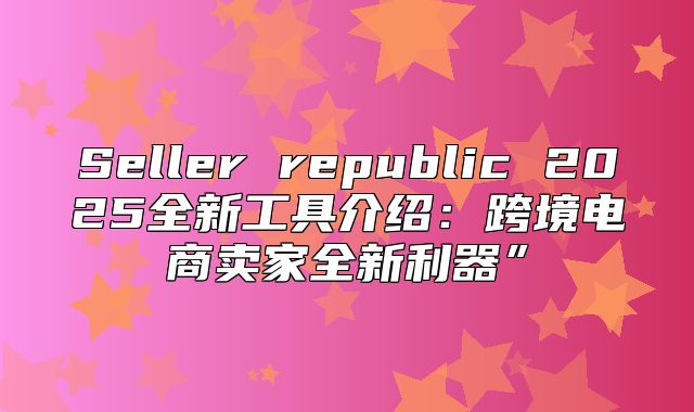 Seller republic 2025全新工具介绍：跨境电商卖家全新利器”