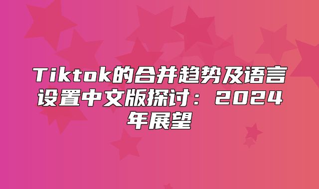 Tiktok的合并趋势及语言设置中文版探讨：2025年展望