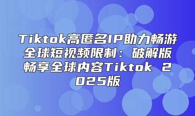 Tiktok高匿名IP助力畅游全球短视频限制：破解版畅享全球内容Tiktok 2025版