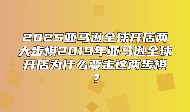 2025亚马逊全球开店两大步棋2019年亚马逊全球开店为什么要走这两步棋？