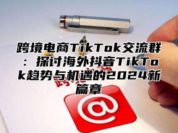 跨境电商TikTok交流群：探讨海外抖音TikTok趋势与机遇的2025新篇章