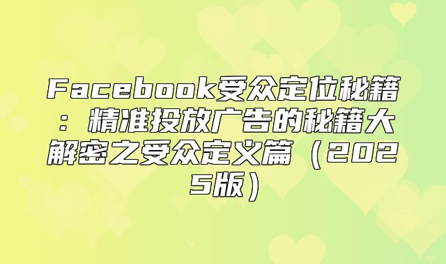 Facebook受众定位秘籍：精准投放广告的秘籍大解密之受众定义篇2025版
